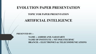 EVOLUTION PAPER PRESENTATION
TOPIC FOR PAPER PRESENTATION
ARTIFICIAL INTELIGENCE
NAME :- ASHISH ANIL SADAVARTI
NAME OF INSTITUTE :- NIT POLYTECHNIC
BRANCH :- ELECTRONICS & TELECOMMUNICATIONS
PRESENTED BY :-
 