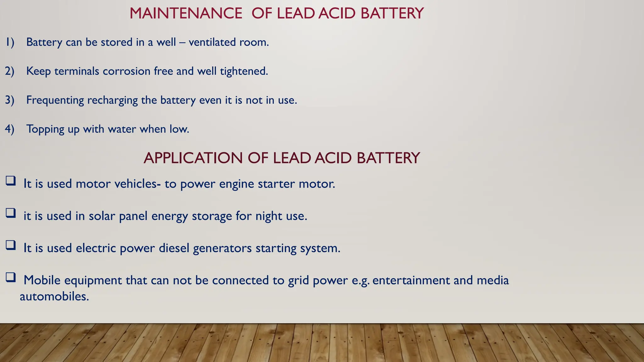 MAINTENANCE OF LEAD ACID BATTERY
1) Battery can be stored in a well – ventilated room.
2) Keep terminals corrosion free and well tightened.
3) Frequenting recharging the battery even it is not in use.
4) Topping up with water when low.
APPLICATION OF LEAD ACID BATTERY
 It is used motor vehicles- to power engine starter motor.
 it is used in solar panel energy storage for night use.
 It is used electric power diesel generators starting system.
 Mobile equipment that can not be connected to grid power e.g. entertainment and media
automobiles.
 