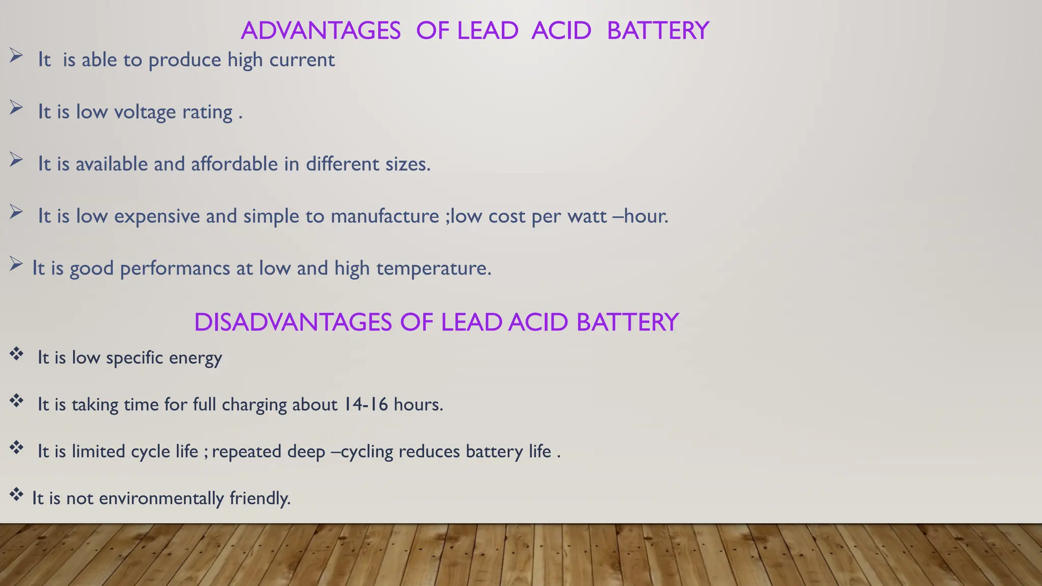 DISADVANTAGES OF LEAD ACID BATTERY
 It is low specific energy
 It is taking time for full charging about 14-16 hours.
 It is limited cycle life ; repeated deep –cycling reduces battery life .
 It is not environmentally friendly.
ADVANTAGES OF LEAD ACID BATTERY
 It is able to produce high current
 It is low voltage rating .
 It is available and affordable in different sizes.
 It is low expensive and simple to manufacture ;low cost per watt –hour.
 It is good performancs at low and high temperature.
 