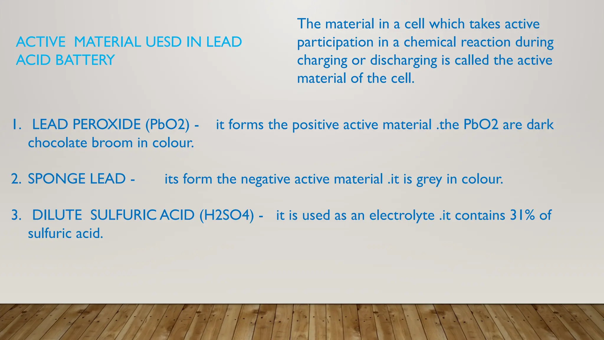 ACTIVE MATERIAL UESD IN LEAD
ACID BATTERY
1. LEAD PEROXIDE (PbO2) - it forms the positive active material .the PbO2 are dark
chocolate broom in colour.
2. SPONGE LEAD - its form the negative active material .it is grey in colour.
3. DILUTE SULFURIC ACID (H2SO4) - it is used as an electrolyte .it contains 31% of
sulfuric acid.
The material in a cell which takes active
participation in a chemical reaction during
charging or discharging is called the active
material of the cell.
 