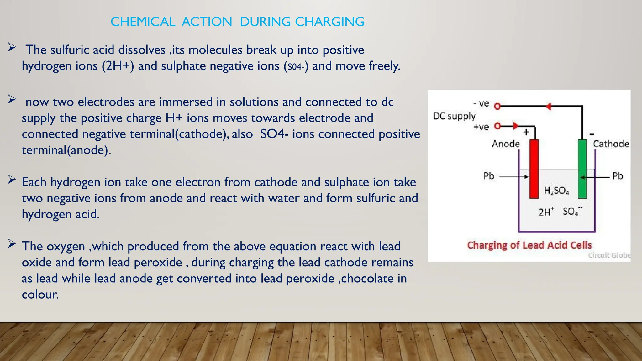  The sulfuric acid dissolves ,its molecules break up into positive
hydrogen ions (2H+) and sulphate negative ions (S04-) and move freely.
 now two electrodes are immersed in solutions and connected to dc
supply the positive charge H+ ions moves towards electrode and
connected negative terminal(cathode), also SO4- ions connected positive
terminal(anode).
 Each hydrogen ion take one electron from cathode and sulphate ion take
two negative ions from anode and react with water and form sulfuric and
hydrogen acid.
 The oxygen ,which produced from the above equation react with lead
oxide and form lead peroxide , during charging the lead cathode remains
as lead while lead anode get converted into lead peroxide ,chocolate in
colour.
CHEMICAL ACTION DURING CHARGING
 
