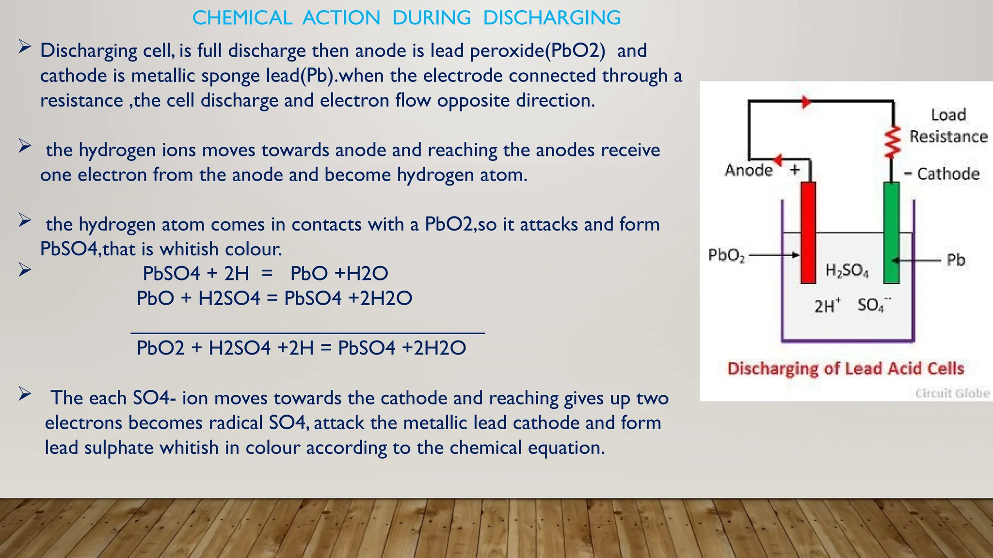 CHEMICAL ACTION DURING DISCHARGING
 Discharging cell, is full discharge then anode is lead peroxide(PbO2) and
cathode is metallic sponge lead(Pb).when the electrode connected through a
resistance ,the cell discharge and electron flow opposite direction.
 the hydrogen ions moves towards anode and reaching the anodes receive
one electron from the anode and become hydrogen atom.
 the hydrogen atom comes in contacts with a PbO2,so it attacks and form
PbSO4,that is whitish colour.
 PbSO4 + 2H = PbO +H2O
PbO + H2SO4 = PbSO4 +2H2O
_______________________________
PbO2 + H2SO4 +2H = PbSO4 +2H2O
 The each SO4- ion moves towards the cathode and reaching gives up two
electrons becomes radical SO4, attack the metallic lead cathode and form
lead sulphate whitish in colour according to the chemical equation.
 