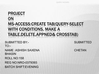 PROJECT
ON
MS-ACCESS:CREATE TAB(QUERY-SELECT
WITH CONDITIONS, MAKE A
TABLE,DELETE,APPNED& CROSSTAB)
SUBMITTED BY:- SUBMITTED
TO:-
NAME :ASHISH SAXENA CHETAN
BHASIN
ROLL NO:158
REG NO:NRO-0379393
BATCH SHIFT:EVENING
QUERY WIZARD
1
 