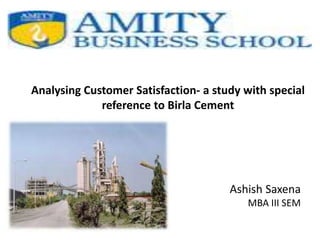 Analysing Customer Satisfaction- a study with special
reference to Birla Cement
Ashish Saxena
MBA III SEM
 