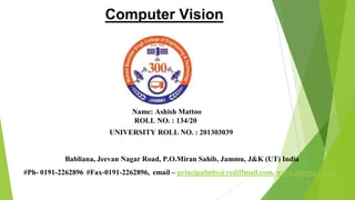 Computer Vision
Name: Ashish Mattoo
ROLL NO. : 134/20
UNIVERSITY ROLL NO. : 201303039
Babliana, Jeevan Nagar Road, P.O.Miran Sahib, Jammu, J&K (UT) India
#Ph- 0191-2262896 #Fax-0191-2262896, email – principalmbs@rediffmail.com, www.mbscet.edu.in
 