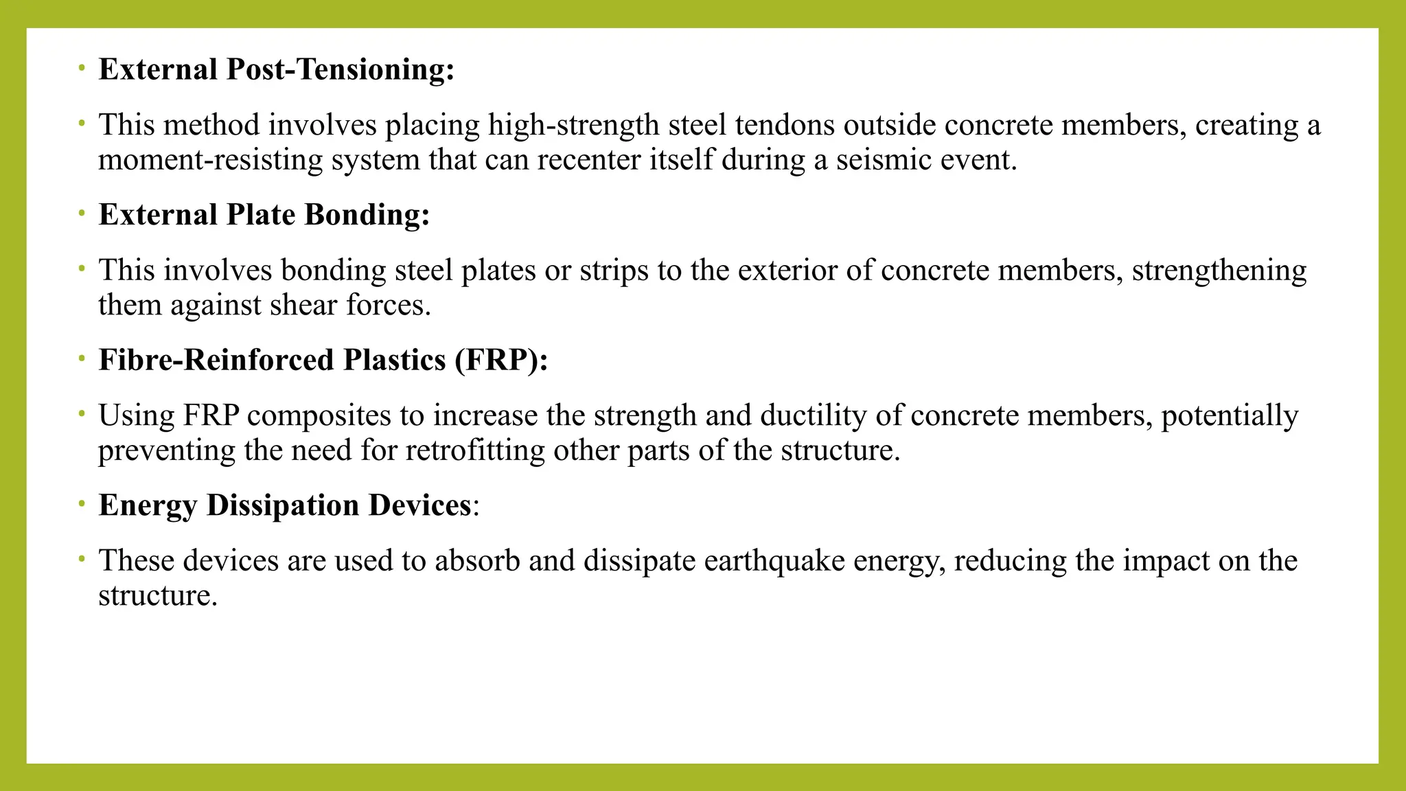 • External Post-Tensioning:
• This method involves placing high-strength steel tendons outside concrete members, creating a
moment-resisting system that can recenter itself during a seismic event.
• External Plate Bonding:
• This involves bonding steel plates or strips to the exterior of concrete members, strengthening
them against shear forces.
• Fibre-Reinforced Plastics (FRP):
• Using FRP composites to increase the strength and ductility of concrete members, potentially
preventing the need for retrofitting other parts of the structure.
• Energy Dissipation Devices:
• These devices are used to absorb and dissipate earthquake energy, reducing the impact on the
structure.
 