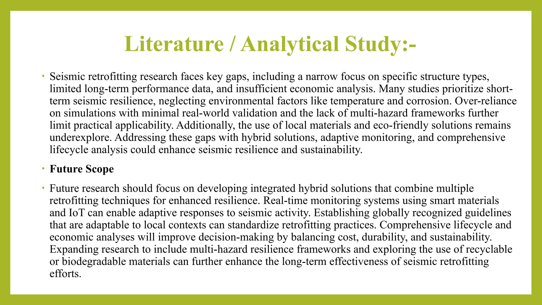 Literature / Analytical Study:-
• Seismic retrofitting research faces key gaps, including a narrow focus on specific structure types,
limited long-term performance data, and insufficient economic analysis. Many studies prioritize short-
term seismic resilience, neglecting environmental factors like temperature and corrosion. Over-reliance
on simulations with minimal real-world validation and the lack of multi-hazard frameworks further
limit practical applicability. Additionally, the use of local materials and eco-friendly solutions remains
underexplore. Addressing these gaps with hybrid solutions, adaptive monitoring, and comprehensive
lifecycle analysis could enhance seismic resilience and sustainability.
• Future Scope
• Future research should focus on developing integrated hybrid solutions that combine multiple
retrofitting techniques for enhanced resilience. Real-time monitoring systems using smart materials
and IoT can enable adaptive responses to seismic activity. Establishing globally recognized guidelines
that are adaptable to local contexts can standardize retrofitting practices. Comprehensive lifecycle and
economic analyses will improve decision-making by balancing cost, durability, and sustainability.
Expanding research to include multi-hazard resilience frameworks and exploring the use of recyclable
or biodegradable materials can further enhance the long-term effectiveness of seismic retrofitting
efforts.
 