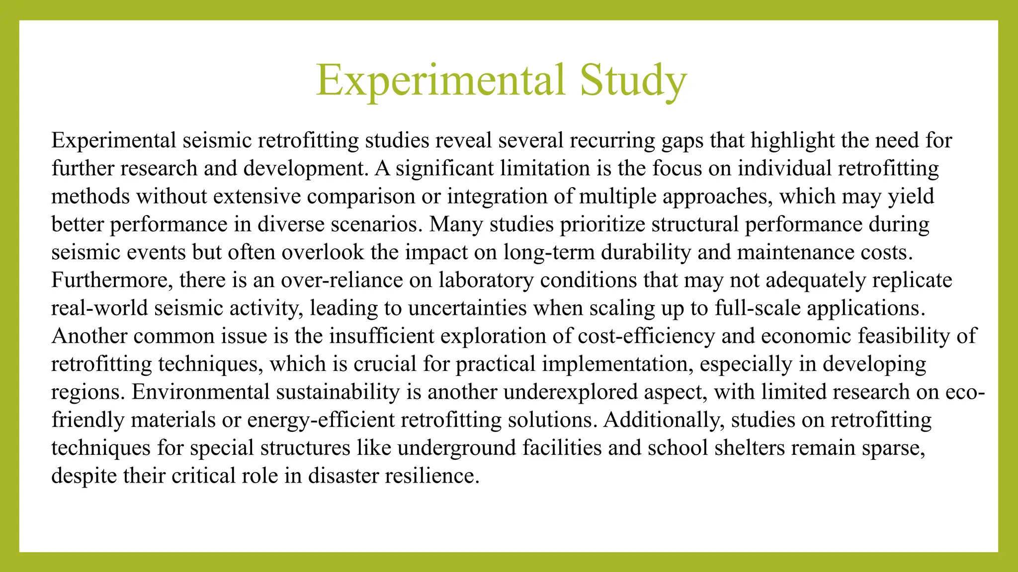 Experimental Study
Experimental seismic retrofitting studies reveal several recurring gaps that highlight the need for
further research and development. A significant limitation is the focus on individual retrofitting
methods without extensive comparison or integration of multiple approaches, which may yield
better performance in diverse scenarios​
​
. Many studies prioritize structural performance during
seismic events but often overlook the impact on long-term durability and maintenance costs​
​
.
Furthermore, there is an over-reliance on laboratory conditions that may not adequately replicate
real-world seismic activity, leading to uncertainties when scaling up to full-scale applications​
​
.
Another common issue is the insufficient exploration of cost-efficiency and economic feasibility of
retrofitting techniques, which is crucial for practical implementation, especially in developing
regions​
​
. Environmental sustainability is another underexplored aspect, with limited research on eco-
friendly materials or energy-efficient retrofitting solutions​
. Additionally, studies on retrofitting
techniques for special structures like underground facilities and school shelters remain sparse,
despite their critical role in disaster resilience​
​
.
 