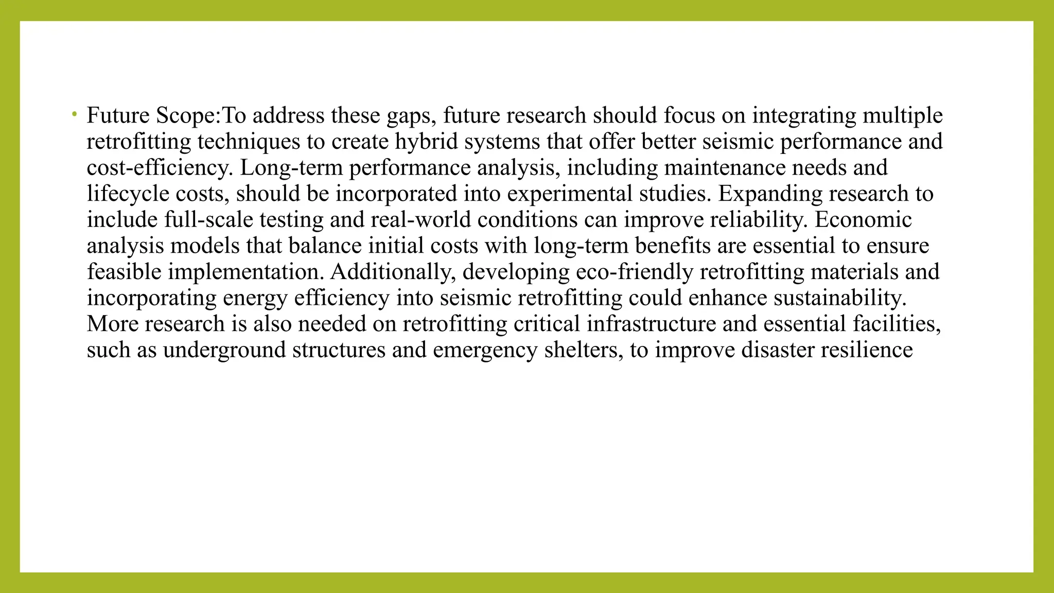 • Future Scope:To address these gaps, future research should focus on integrating multiple
retrofitting techniques to create hybrid systems that offer better seismic performance and
cost-efficiency. Long-term performance analysis, including maintenance needs and
lifecycle costs, should be incorporated into experimental studies. Expanding research to
include full-scale testing and real-world conditions can improve reliability. Economic
analysis models that balance initial costs with long-term benefits are essential to ensure
feasible implementation. Additionally, developing eco-friendly retrofitting materials and
incorporating energy efficiency into seismic retrofitting could enhance sustainability​
.
More research is also needed on retrofitting critical infrastructure and essential facilities,
such as underground structures and emergency shelters, to improve disaster resilience​
 