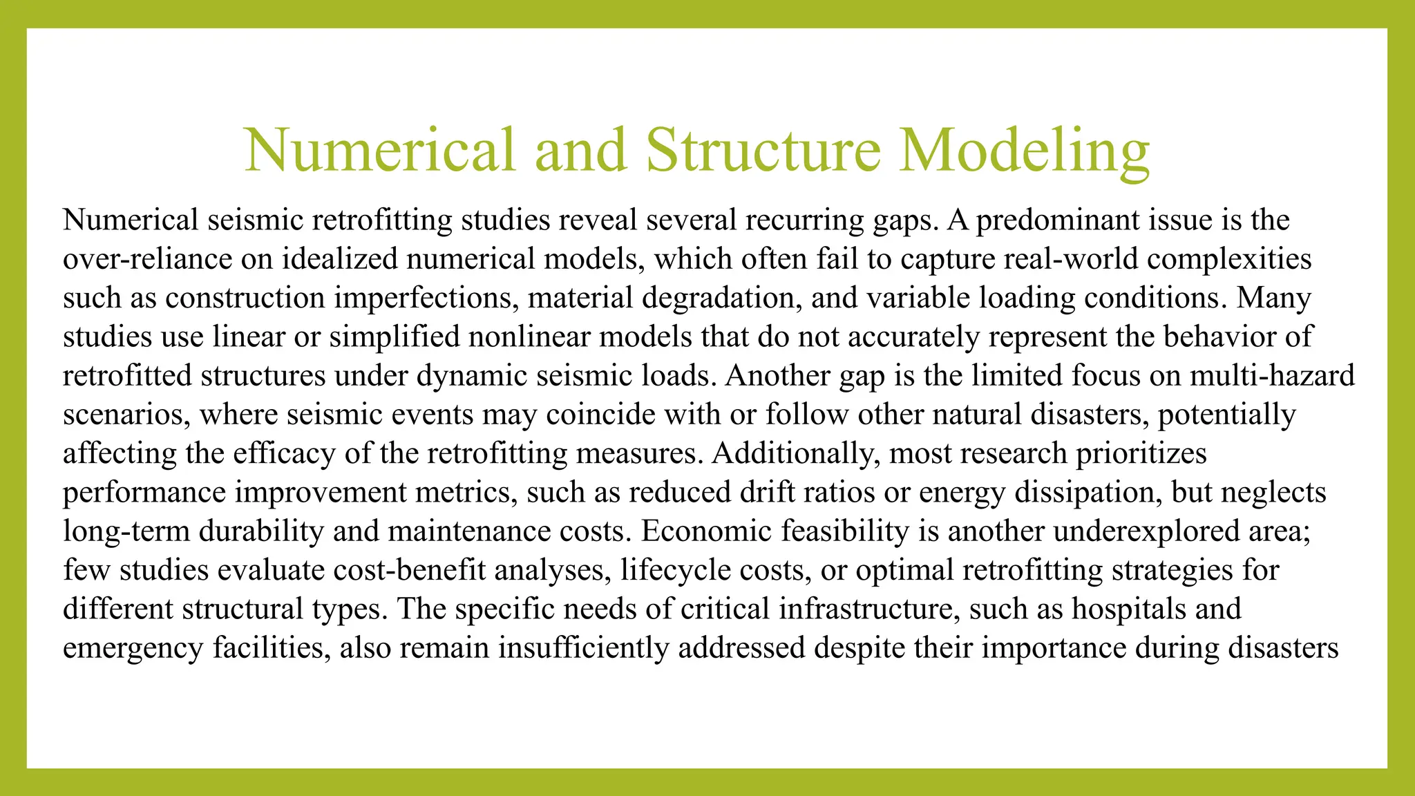Numerical and Structure Modeling
Numerical seismic retrofitting studies reveal several recurring gaps. A predominant issue is the
over-reliance on idealized numerical models, which often fail to capture real-world complexities
such as construction imperfections, material degradation, and variable loading conditions​
​
. Many
studies use linear or simplified nonlinear models that do not accurately represent the behavior of
retrofitted structures under dynamic seismic loads​
​
. Another gap is the limited focus on multi-hazard
scenarios, where seismic events may coincide with or follow other natural disasters, potentially
affecting the efficacy of the retrofitting measures​
. Additionally, most research prioritizes
performance improvement metrics, such as reduced drift ratios or energy dissipation, but neglects
long-term durability and maintenance costs​
​
. Economic feasibility is another underexplored area;
few studies evaluate cost-benefit analyses, lifecycle costs, or optimal retrofitting strategies for
different structural types​
​
. The specific needs of critical infrastructure, such as hospitals and
emergency facilities, also remain insufficiently addressed despite their importance during disasters​
 