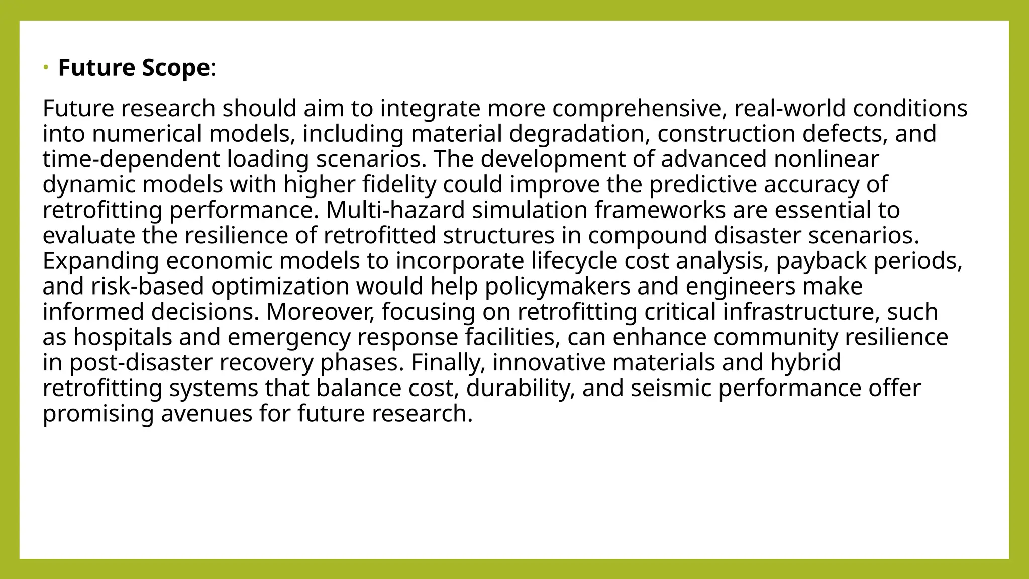 • Future Scope:
Future research should aim to integrate more comprehensive, real-world conditions
into numerical models, including material degradation, construction defects, and
time-dependent loading scenarios. The development of advanced nonlinear
dynamic models with higher fidelity could improve the predictive accuracy of
retrofitting performance​
​
. Multi-hazard simulation frameworks are essential to
evaluate the resilience of retrofitted structures in compound disaster scenarios​
.
Expanding economic models to incorporate lifecycle cost analysis, payback periods,
and risk-based optimization would help policymakers and engineers make
informed decisions​
. Moreover, focusing on retrofitting critical infrastructure, such
as hospitals and emergency response facilities, can enhance community resilience
in post-disaster recovery phases​
. Finally, innovative materials and hybrid
retrofitting systems that balance cost, durability, and seismic performance offer
promising avenues for future research.
 