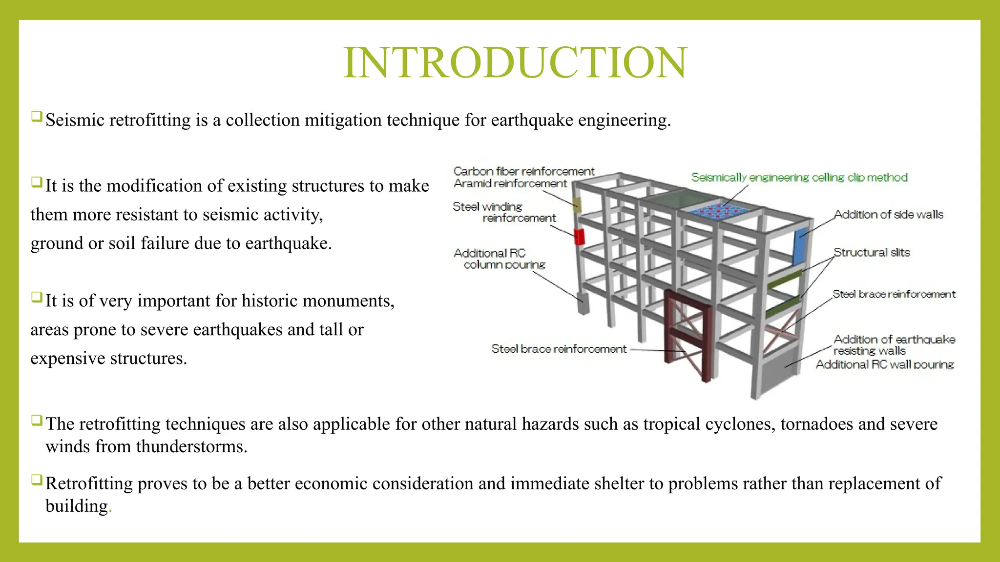 INTRODUCTION
Seismic retrofitting is a collection mitigation technique for earthquake engineering.
It is the modification of existing structures to make
them more resistant to seismic activity,
ground or soil failure due to earthquake.
It is of very important for historic monuments,
areas prone to severe earthquakes and tall or
expensive structures.
The retrofitting techniques are also applicable for other natural hazards such as tropical cyclones, tornadoes and severe
winds from thunderstorms.
Retrofitting proves to be a better economic consideration and immediate shelter to problems rather than replacement of
building.
 