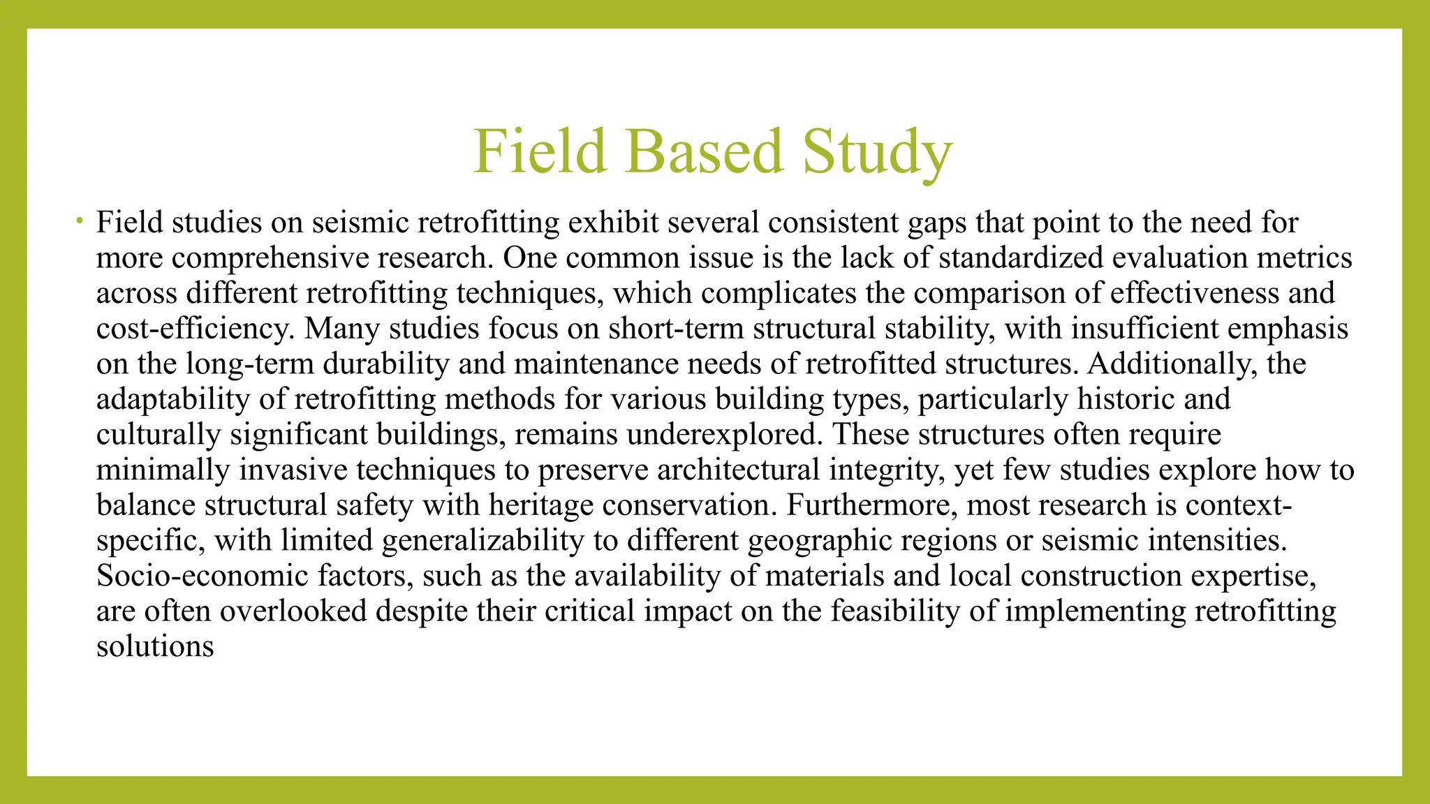 Field Based Study
• Field studies on seismic retrofitting exhibit several consistent gaps that point to the need for
more comprehensive research. One common issue is the lack of standardized evaluation metrics
across different retrofitting techniques, which complicates the comparison of effectiveness and
cost-efficiency​
​
. Many studies focus on short-term structural stability, with insufficient emphasis
on the long-term durability and maintenance needs of retrofitted structures. Additionally, the
adaptability of retrofitting methods for various building types, particularly historic and
culturally significant buildings, remains underexplored. These structures often require
minimally invasive techniques to preserve architectural integrity, yet few studies explore how to
balance structural safety with heritage conservation​
. Furthermore, most research is context-
specific, with limited generalizability to different geographic regions or seismic intensities.
Socio-economic factors, such as the availability of materials and local construction expertise,
are often overlooked despite their critical impact on the feasibility of implementing retrofitting
solutions​
 