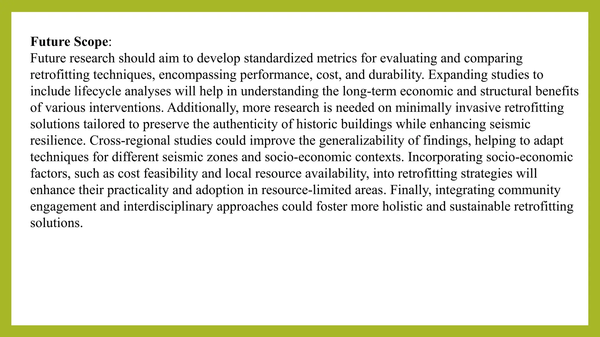 Future Scope:
Future research should aim to develop standardized metrics for evaluating and comparing
retrofitting techniques, encompassing performance, cost, and durability. Expanding studies to
include lifecycle analyses will help in understanding the long-term economic and structural benefits
of various interventions. Additionally, more research is needed on minimally invasive retrofitting
solutions tailored to preserve the authenticity of historic buildings while enhancing seismic
resilience​
. Cross-regional studies could improve the generalizability of findings, helping to adapt
techniques for different seismic zones and socio-economic contexts. Incorporating socio-economic
factors, such as cost feasibility and local resource availability, into retrofitting strategies will
enhance their practicality and adoption in resource-limited areas​
. Finally, integrating community
engagement and interdisciplinary approaches could foster more holistic and sustainable retrofitting
solutions.
 