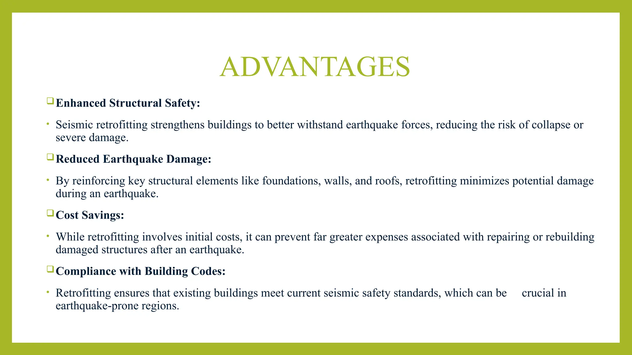 ADVANTAGES
Enhanced Structural Safety:
• Seismic retrofitting strengthens buildings to better withstand earthquake forces, reducing the risk of collapse or
severe damage.
Reduced Earthquake Damage:
• By reinforcing key structural elements like foundations, walls, and roofs, retrofitting minimizes potential damage
during an earthquake.
Cost Savings:
• While retrofitting involves initial costs, it can prevent far greater expenses associated with repairing or rebuilding
damaged structures after an earthquake.
Compliance with Building Codes:
• Retrofitting ensures that existing buildings meet current seismic safety standards, which can be crucial in
earthquake-prone regions.
 