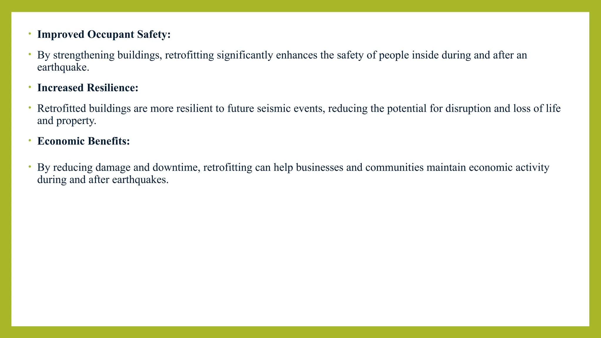 • Improved Occupant Safety:
• By strengthening buildings, retrofitting significantly enhances the safety of people inside during and after an
earthquake.
• Increased Resilience:
• Retrofitted buildings are more resilient to future seismic events, reducing the potential for disruption and loss of life
and property.
• Economic Benefits:
• By reducing damage and downtime, retrofitting can help businesses and communities maintain economic activity
during and after earthquakes.
 