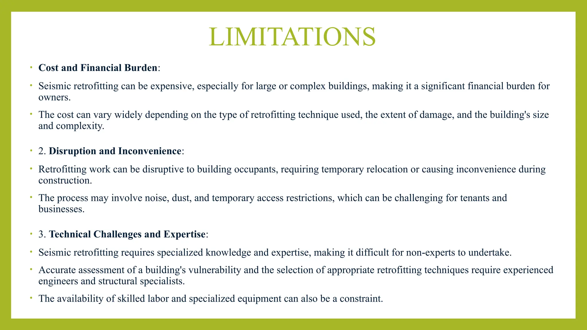 LIMITATIONS
• Cost and Financial Burden:
• Seismic retrofitting can be expensive, especially for large or complex buildings, making it a significant financial burden for
owners.
• The cost can vary widely depending on the type of retrofitting technique used, the extent of damage, and the building's size
and complexity.
• 2. Disruption and Inconvenience:
• Retrofitting work can be disruptive to building occupants, requiring temporary relocation or causing inconvenience during
construction.
• The process may involve noise, dust, and temporary access restrictions, which can be challenging for tenants and
businesses.
• 3. Technical Challenges and Expertise:
• Seismic retrofitting requires specialized knowledge and expertise, making it difficult for non-experts to undertake.
• Accurate assessment of a building's vulnerability and the selection of appropriate retrofitting techniques require experienced
engineers and structural specialists.
• The availability of skilled labor and specialized equipment can also be a constraint.
 