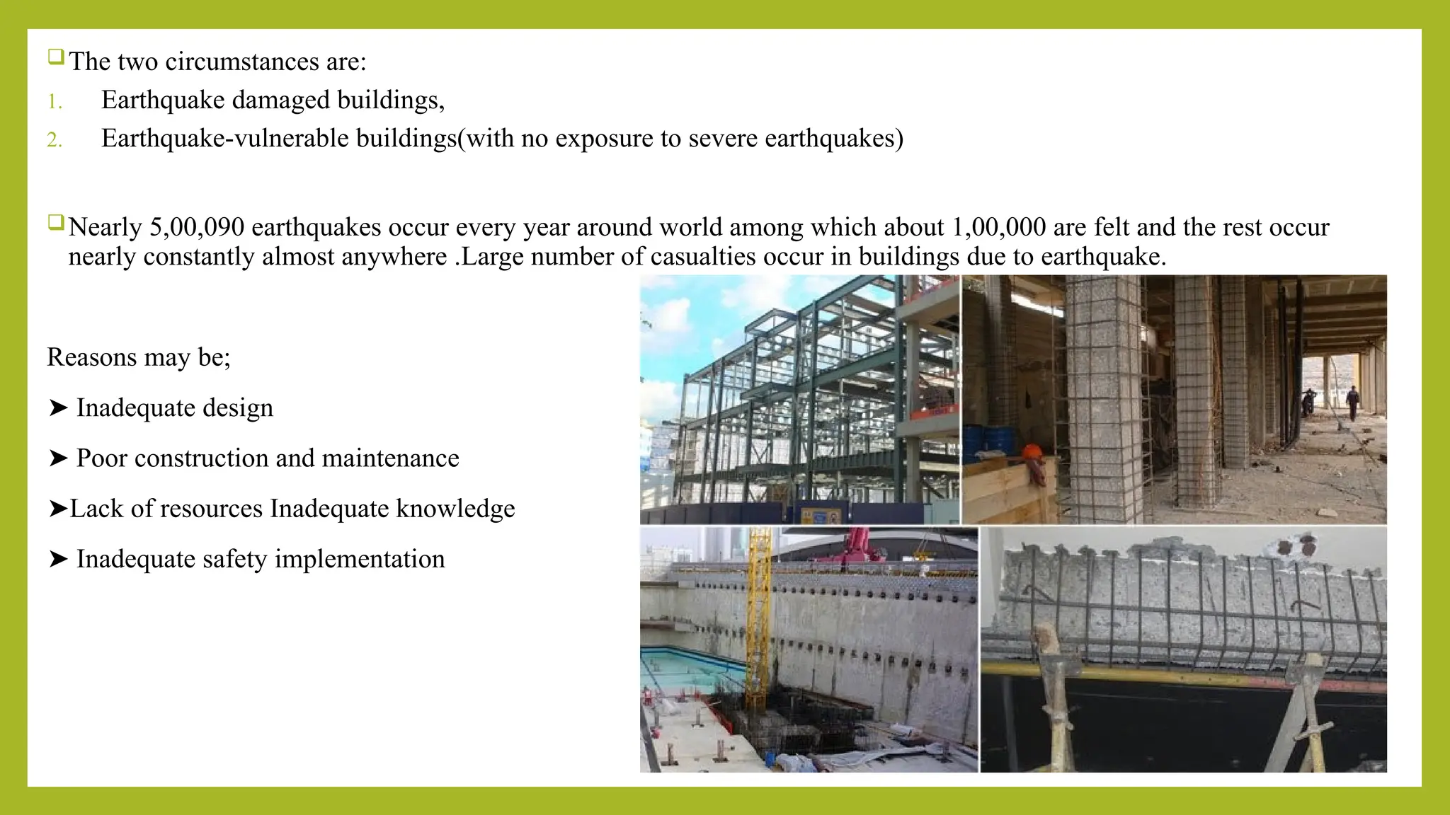 The two circumstances are:
1. Earthquake damaged buildings,
2. Earthquake-vulnerable buildings(with no exposure to severe earthquakes)
Nearly 5,00,090 earthquakes occur every year around world among which about 1,00,000 are felt and the rest occur
nearly constantly almost anywhere .Large number of casualties occur in buildings due to earthquake.
Reasons may be;
➤ Inadequate design
➤ Poor construction and maintenance
➤Lack of resources Inadequate knowledge
➤ Inadequate safety implementation
 