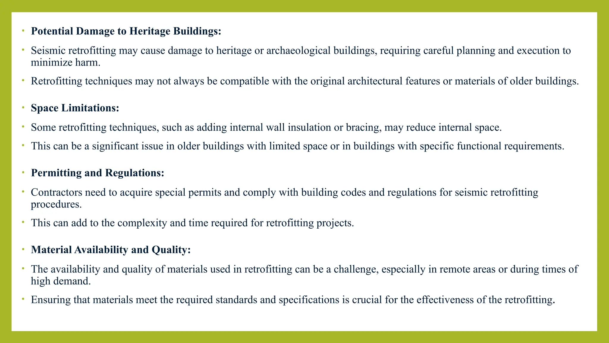 • Potential Damage to Heritage Buildings:
• Seismic retrofitting may cause damage to heritage or archaeological buildings, requiring careful planning and execution to
minimize harm.
• Retrofitting techniques may not always be compatible with the original architectural features or materials of older buildings.
• Space Limitations:
• Some retrofitting techniques, such as adding internal wall insulation or bracing, may reduce internal space.
• This can be a significant issue in older buildings with limited space or in buildings with specific functional requirements.
• Permitting and Regulations:
• Contractors need to acquire special permits and comply with building codes and regulations for seismic retrofitting
procedures.
• This can add to the complexity and time required for retrofitting projects.
• Material Availability and Quality:
• The availability and quality of materials used in retrofitting can be a challenge, especially in remote areas or during times of
high demand.
• Ensuring that materials meet the required standards and specifications is crucial for the effectiveness of the retrofitting.
 