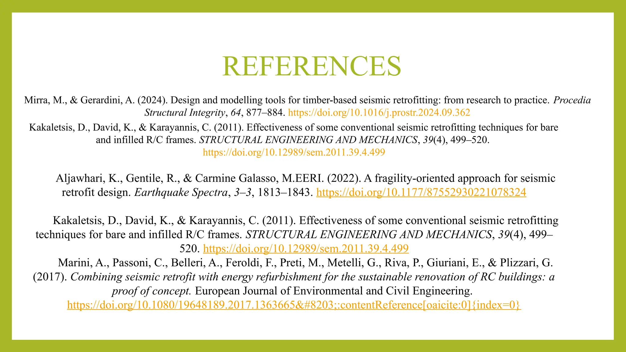REFERENCES
Mirra, M., & Gerardini, A. (2024). Design and modelling tools for timber-based seismic retrofitting: from research to practice. Procedia
Structural Integrity, 64, 877–884. https://doi.org/10.1016/j.prostr.2024.09.362
Kakaletsis, D., David, K., & Karayannis, C. (2011). Effectiveness of some conventional seismic retrofitting techniques for bare
and infilled R/C frames. STRUCTURAL ENGINEERING AND MECHANICS, 39(4), 499–520.
https://doi.org/10.12989/sem.2011.39.4.499
Aljawhari, K., Gentile, R., & Carmine Galasso, M.EERI. (2022). A fragility-oriented approach for seismic
retrofit design. Earthquake Spectra, 3–3, 1813–1843. https://doi.org/10.1177/87552930221078324
Kakaletsis, D., David, K., & Karayannis, C. (2011). Effectiveness of some conventional seismic retrofitting
techniques for bare and infilled R/C frames. STRUCTURAL ENGINEERING AND MECHANICS, 39(4), 499–
520. https://doi.org/10.12989/sem.2011.39.4.499
Marini, A., Passoni, C., Belleri, A., Feroldi, F., Preti, M., Metelli, G., Riva, P., Giuriani, E., & Plizzari, G.
(2017). Combining seismic retrofit with energy refurbishment for the sustainable renovation of RC buildings: a
proof of concept. European Journal of Environmental and Civil Engineering.
https://doi.org/10.1080/19648189.2017.1363665​:contentReference[oaicite:0]{index=0}
 