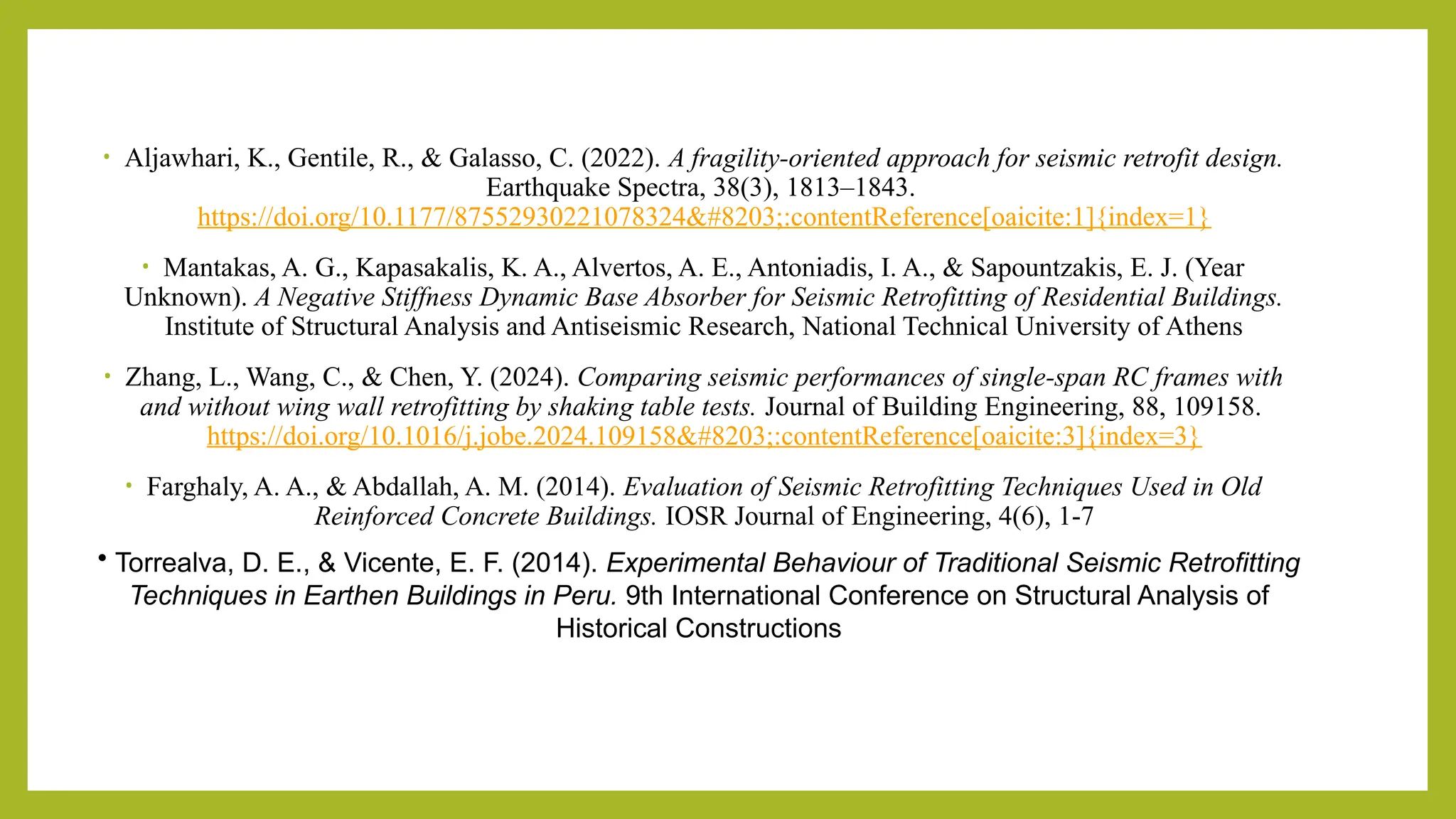 • Aljawhari, K., Gentile, R., & Galasso, C. (2022). A fragility-oriented approach for seismic retrofit design.
Earthquake Spectra, 38(3), 1813–1843.
https://doi.org/10.1177/87552930221078324​:contentReference[oaicite:1]{index=1}
• Mantakas, A. G., Kapasakalis, K. A., Alvertos, A. E., Antoniadis, I. A., & Sapountzakis, E. J. (Year
Unknown). A Negative Stiffness Dynamic Base Absorber for Seismic Retrofitting of Residential Buildings.
Institute of Structural Analysis and Antiseismic Research, National Technical University of Athens​
• Zhang, L., Wang, C., & Chen, Y. (2024). Comparing seismic performances of single-span RC frames with
and without wing wall retrofitting by shaking table tests. Journal of Building Engineering, 88, 109158.
https://doi.org/10.1016/j.jobe.2024.109158​:contentReference[oaicite:3]{index=3}
• Farghaly, A. A., & Abdallah, A. M. (2014). Evaluation of Seismic Retrofitting Techniques Used in Old
Reinforced Concrete Buildings. IOSR Journal of Engineering, 4(6), 1-7​
• Torrealva, D. E., & Vicente, E. F. (2014). Experimental Behaviour of Traditional Seismic Retrofitting
Techniques in Earthen Buildings in Peru. 9th International Conference on Structural Analysis of
Historical Constructions​
 