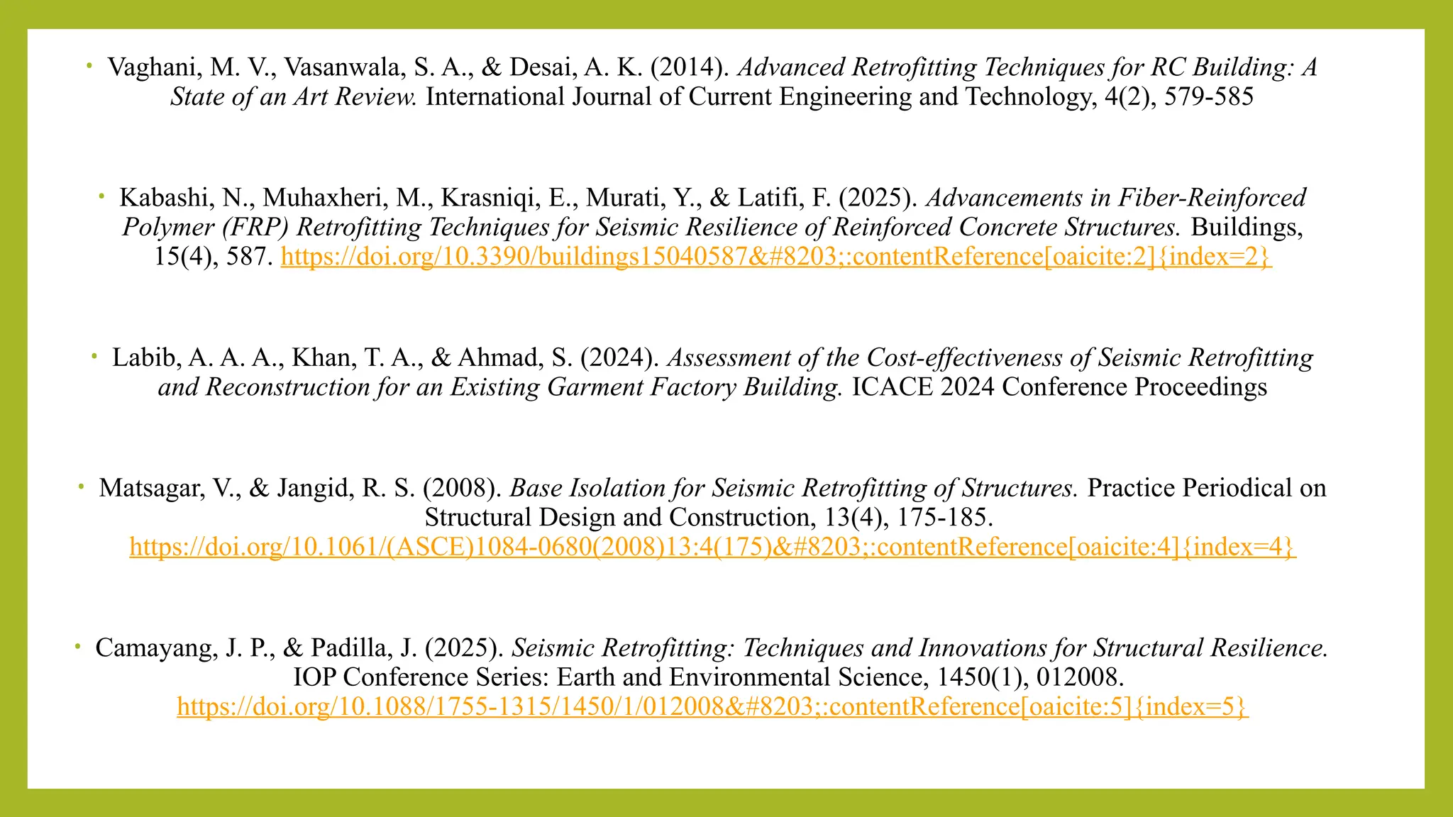 • Vaghani, M. V., Vasanwala, S. A., & Desai, A. K. (2014). Advanced Retrofitting Techniques for RC Building: A
State of an Art Review. International Journal of Current Engineering and Technology, 4(2), 579-585​
• Kabashi, N., Muhaxheri, M., Krasniqi, E., Murati, Y., & Latifi, F. (2025). Advancements in Fiber-Reinforced
Polymer (FRP) Retrofitting Techniques for Seismic Resilience of Reinforced Concrete Structures. Buildings,
15(4), 587. https://doi.org/10.3390/buildings15040587​:contentReference[oaicite:2]{index=2}
• Labib, A. A. A., Khan, T. A., & Ahmad, S. (2024). Assessment of the Cost-effectiveness of Seismic Retrofitting
and Reconstruction for an Existing Garment Factory Building. ICACE 2024 Conference Proceedings​
• Matsagar, V., & Jangid, R. S. (2008). Base Isolation for Seismic Retrofitting of Structures. Practice Periodical on
Structural Design and Construction, 13(4), 175-185.
https://doi.org/10.1061/(ASCE)1084-0680(2008)13:4(175)​:contentReference[oaicite:4]{index=4}
• Camayang, J. P., & Padilla, J. (2025). Seismic Retrofitting: Techniques and Innovations for Structural Resilience.
IOP Conference Series: Earth and Environmental Science, 1450(1), 012008.
https://doi.org/10.1088/1755-1315/1450/1/012008​:contentReference[oaicite:5]{index=5}
 