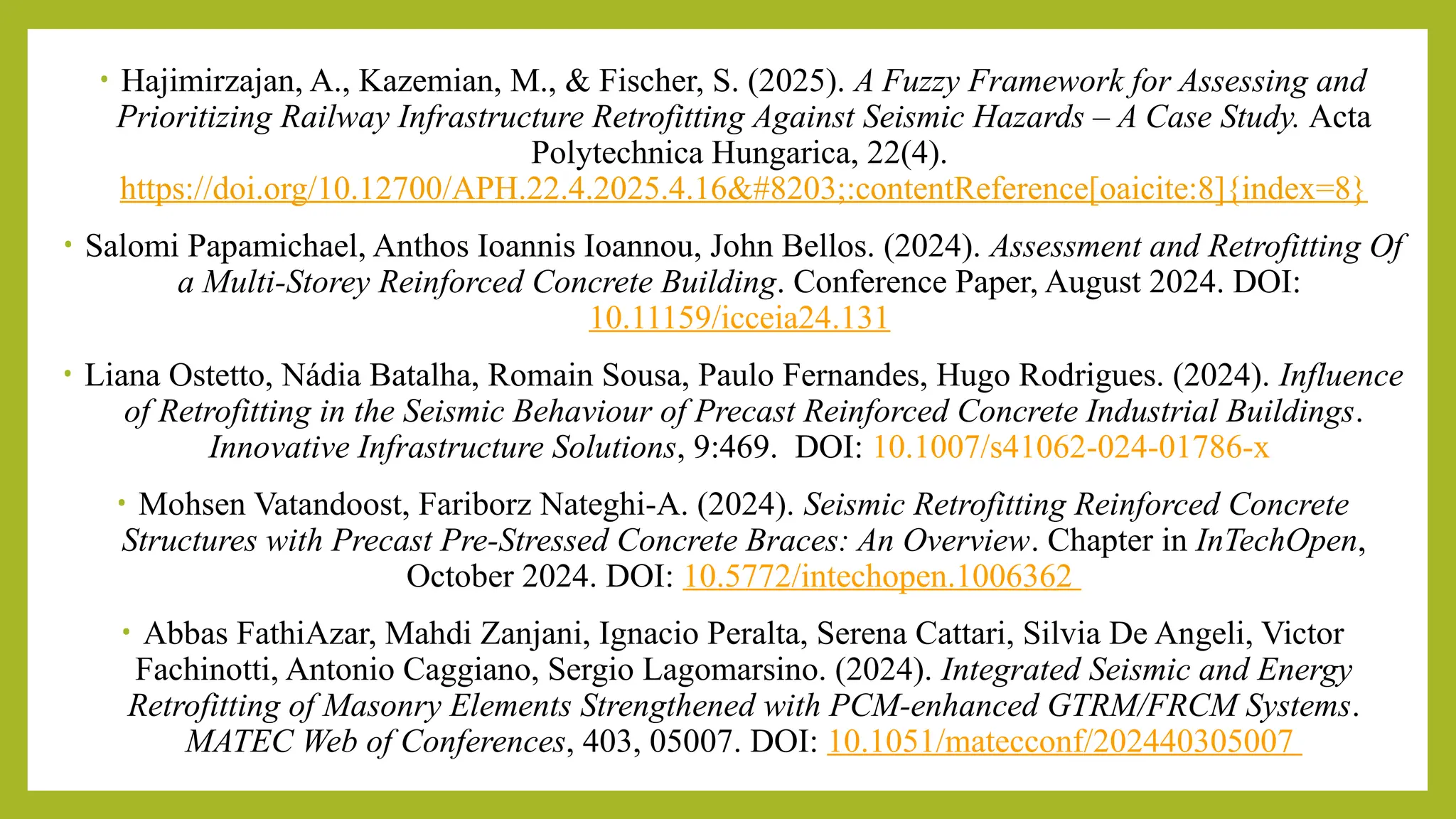 • Hajimirzajan, A., Kazemian, M., & Fischer, S. (2025). A Fuzzy Framework for Assessing and
Prioritizing Railway Infrastructure Retrofitting Against Seismic Hazards – A Case Study. Acta
Polytechnica Hungarica, 22(4).
https://doi.org/10.12700/APH.22.4.2025.4.16​:contentReference[oaicite:8]{index=8}
• Salomi Papamichael, Anthos Ioannis Ioannou, John Bellos. (2024). Assessment and Retrofitting Of
a Multi-Storey Reinforced Concrete Building. Conference Paper, August 2024. DOI:
10.11159/icceia24.131​
• Liana Ostetto, Nádia Batalha, Romain Sousa, Paulo Fernandes, Hugo Rodrigues. (2024). Influence
of Retrofitting in the Seismic Behaviour of Precast Reinforced Concrete Industrial Buildings.
Innovative Infrastructure Solutions, 9:469. DOI: 10.1007/s41062-024-01786-x
• Mohsen Vatandoost, Fariborz Nateghi-A. (2024). Seismic Retrofitting Reinforced Concrete
Structures with Precast Pre-Stressed Concrete Braces: An Overview. Chapter in InTechOpen,
October 2024. DOI: 10.5772/intechopen.1006362
• Abbas FathiAzar, Mahdi Zanjani, Ignacio Peralta, Serena Cattari, Silvia De Angeli, Victor
Fachinotti, Antonio Caggiano, Sergio Lagomarsino. (2024). Integrated Seismic and Energy
Retrofitting of Masonry Elements Strengthened with PCM-enhanced GTRM/FRCM Systems.
MATEC Web of Conferences, 403, 05007. DOI: 10.1051/matecconf/202440305007 ​
 