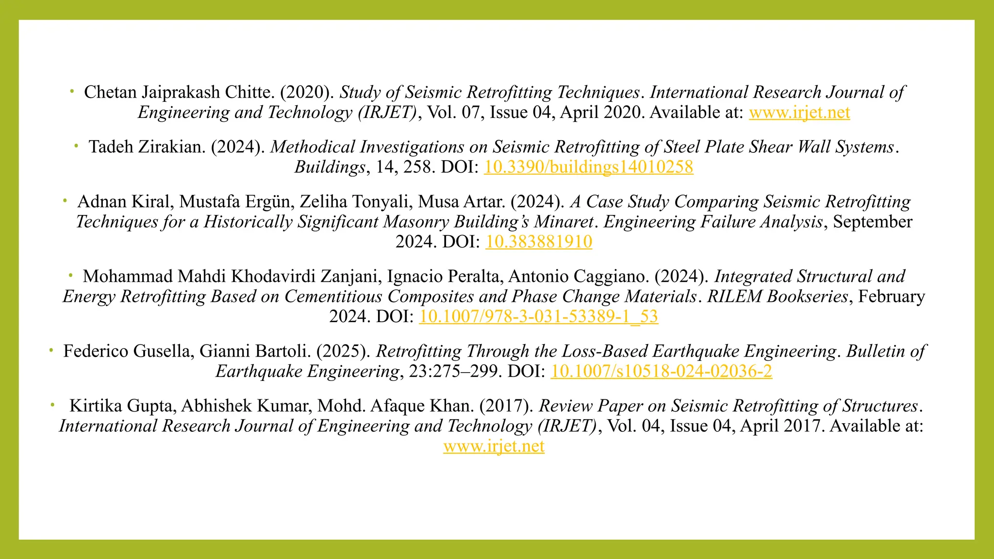 • Chetan Jaiprakash Chitte. (2020). Study of Seismic Retrofitting Techniques. International Research Journal of
Engineering and Technology (IRJET), Vol. 07, Issue 04, April 2020. Available at: www.irjet.net​
• Tadeh Zirakian. (2024). Methodical Investigations on Seismic Retrofitting of Steel Plate Shear Wall Systems.
Buildings, 14, 258. DOI: 10.3390/buildings14010258
• Adnan Kiral, Mustafa Ergün, Zeliha Tonyali, Musa Artar. (2024). A Case Study Comparing Seismic Retrofitting
Techniques for a Historically Significant Masonry Building’s Minaret. Engineering Failure Analysis, September
2024. DOI: 10.383881910​
• Mohammad Mahdi Khodavirdi Zanjani, Ignacio Peralta, Antonio Caggiano. (2024). Integrated Structural and
Energy Retrofitting Based on Cementitious Composites and Phase Change Materials. RILEM Bookseries, February
2024. DOI: 10.1007/978-3-031-53389-1_53​
• Federico Gusella, Gianni Bartoli. (2025). Retrofitting Through the Loss-Based Earthquake Engineering. Bulletin of
Earthquake Engineering, 23:275–299. DOI: 10.1007/s10518-024-02036-2
• Kirtika Gupta, Abhishek Kumar, Mohd. Afaque Khan. (2017). Review Paper on Seismic Retrofitting of Structures.
International Research Journal of Engineering and Technology (IRJET), Vol. 04, Issue 04, April 2017. Available at:
www.irjet.net​
 