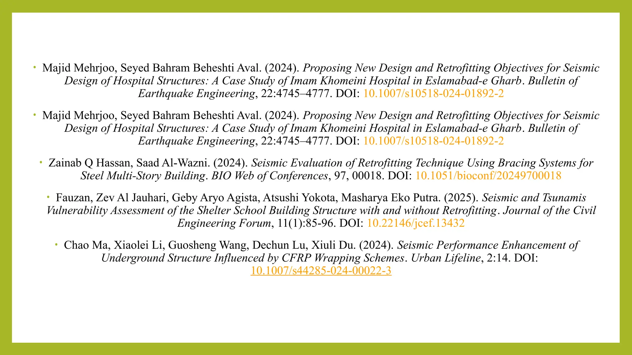 • Majid Mehrjoo, Seyed Bahram Beheshti Aval. (2024). Proposing New Design and Retrofitting Objectives for Seismic
Design of Hospital Structures: A Case Study of Imam Khomeini Hospital in Eslamabad-e Gharb. Bulletin of
Earthquake Engineering, 22:4745–4777. DOI: 10.1007/s10518-024-01892-2
• Majid Mehrjoo, Seyed Bahram Beheshti Aval. (2024). Proposing New Design and Retrofitting Objectives for Seismic
Design of Hospital Structures: A Case Study of Imam Khomeini Hospital in Eslamabad-e Gharb. Bulletin of
Earthquake Engineering, 22:4745–4777. DOI: 10.1007/s10518-024-01892-2
• Zainab Q Hassan, Saad Al-Wazni. (2024). Seismic Evaluation of Retrofitting Technique Using Bracing Systems for
Steel Multi-Story Building. BIO Web of Conferences, 97, 00018. DOI: 10.1051/bioconf/20249700018
• Fauzan, Zev Al Jauhari, Geby Aryo Agista, Atsushi Yokota, Masharya Eko Putra. (2025). Seismic and Tsunamis
Vulnerability Assessment of the Shelter School Building Structure with and without Retrofitting. Journal of the Civil
Engineering Forum, 11(1):85-96. DOI: 10.22146/jcef.13432​
• Chao Ma, Xiaolei Li, Guosheng Wang, Dechun Lu, Xiuli Du. (2024). Seismic Performance Enhancement of
Underground Structure Influenced by CFRP Wrapping Schemes. Urban Lifeline, 2:14. DOI:
10.1007/s44285-024-00022-3
 