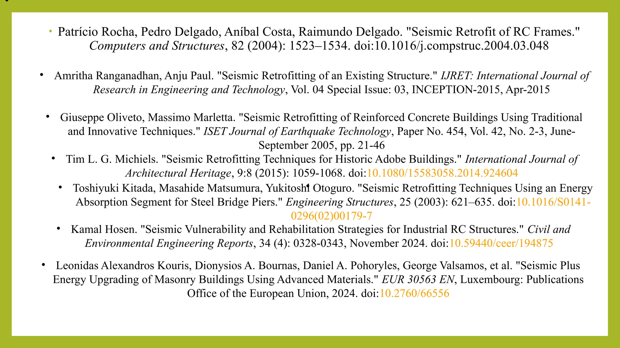 • Patrício Rocha, Pedro Delgado, Aníbal Costa, Raimundo Delgado. "Seismic Retrofit of RC Frames."
Computers and Structures, 82 (2004): 1523–1534. doi:10.1016/j.compstruc.2004.03.048​
• Amritha Ranganadhan, Anju Paul. "Seismic Retrofitting of an Existing Structure." IJRET: International Journal of
Research in Engineering and Technology, Vol. 04 Special Issue: 03, INCEPTION-2015, Apr-2015​
• Giuseppe Oliveto, Massimo Marletta. "Seismic Retrofitting of Reinforced Concrete Buildings Using Traditional
and Innovative Techniques." ISET Journal of Earthquake Technology, Paper No. 454, Vol. 42, No. 2-3, June-
September 2005, pp. 21-46​
• Tim L. G. Michiels. "Seismic Retrofitting Techniques for Historic Adobe Buildings." International Journal of
Architectural Heritage, 9:8 (2015): 1059-1068. doi:10.1080/15583058.2014.924604​
•
• Toshiyuki Kitada, Masahide Matsumura, Yukitoshi Otoguro. "Seismic Retrofitting Techniques Using an Energy
Absorption Segment for Steel Bridge Piers." Engineering Structures, 25 (2003): 621–635. doi:10.1016/S0141-
0296(02)00179-7​
• Kamal Hosen. "Seismic Vulnerability and Rehabilitation Strategies for Industrial RC Structures." Civil and
Environmental Engineering Reports, 34 (4): 0328-0343, November 2024. doi:10.59440/ceer/194875​
• ​
• Leonidas Alexandros Kouris, Dionysios A. Bournas, Daniel A. Pohoryles, George Valsamos, et al. "Seismic Plus
Energy Upgrading of Masonry Buildings Using Advanced Materials." EUR 30563 EN, Luxembourg: Publications
Office of the European Union, 2024. doi:10.2760/66556
 