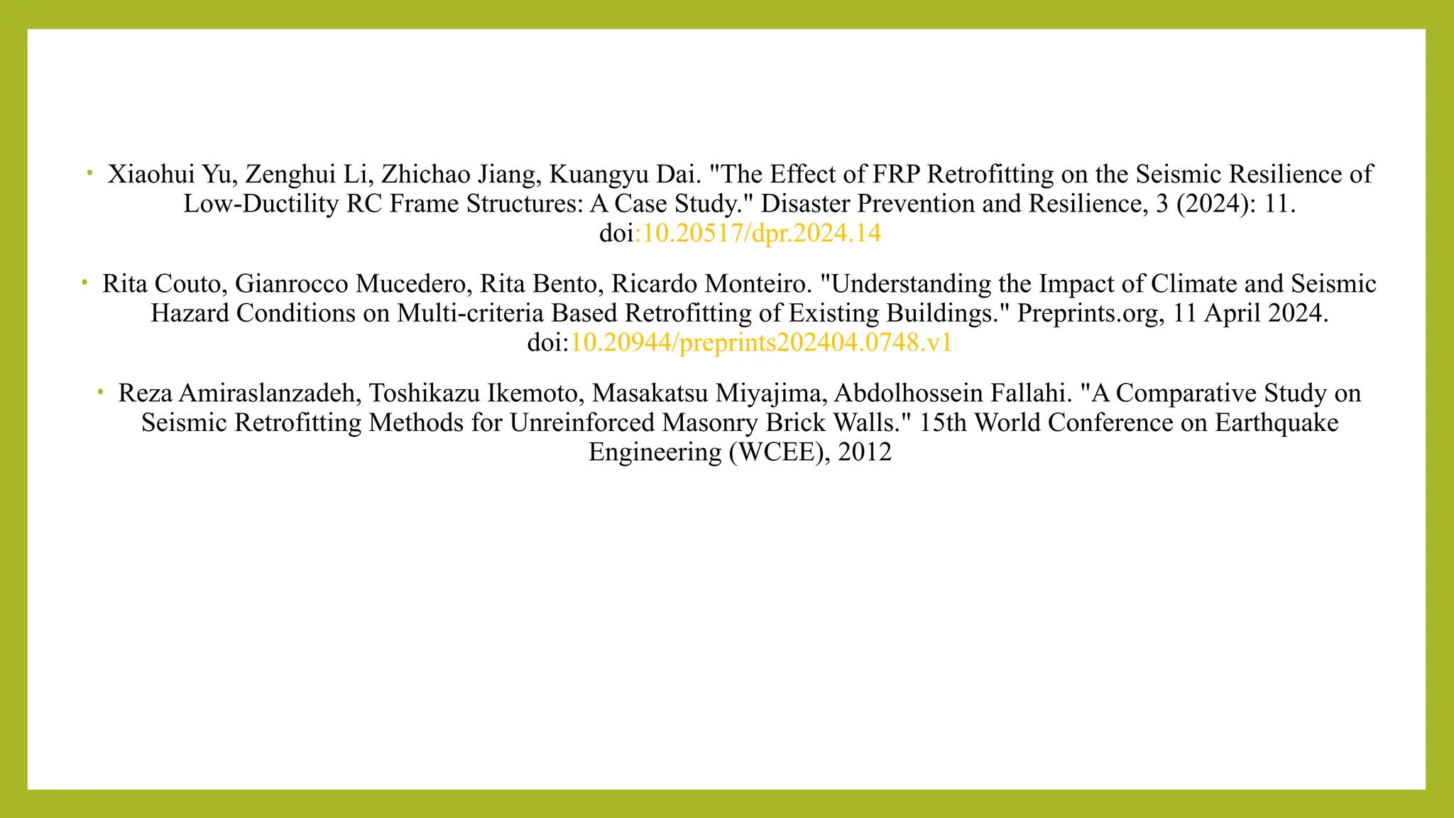 • Xiaohui Yu, Zenghui Li, Zhichao Jiang, Kuangyu Dai. "The Effect of FRP Retrofitting on the Seismic Resilience of
Low-Ductility RC Frame Structures: A Case Study." Disaster Prevention and Resilience, 3 (2024): 11.
doi:10.20517/dpr.2024.14​
• Rita Couto, Gianrocco Mucedero, Rita Bento, Ricardo Monteiro. "Understanding the Impact of Climate and Seismic
Hazard Conditions on Multi-criteria Based Retrofitting of Existing Buildings." Preprints.org, 11 April 2024.
doi:10.20944/preprints202404.0748.v1​
• Reza Amiraslanzadeh, Toshikazu Ikemoto, Masakatsu Miyajima, Abdolhossein Fallahi. "A Comparative Study on
Seismic Retrofitting Methods for Unreinforced Masonry Brick Walls." 15th World Conference on Earthquake
Engineering (WCEE), 2012​
 