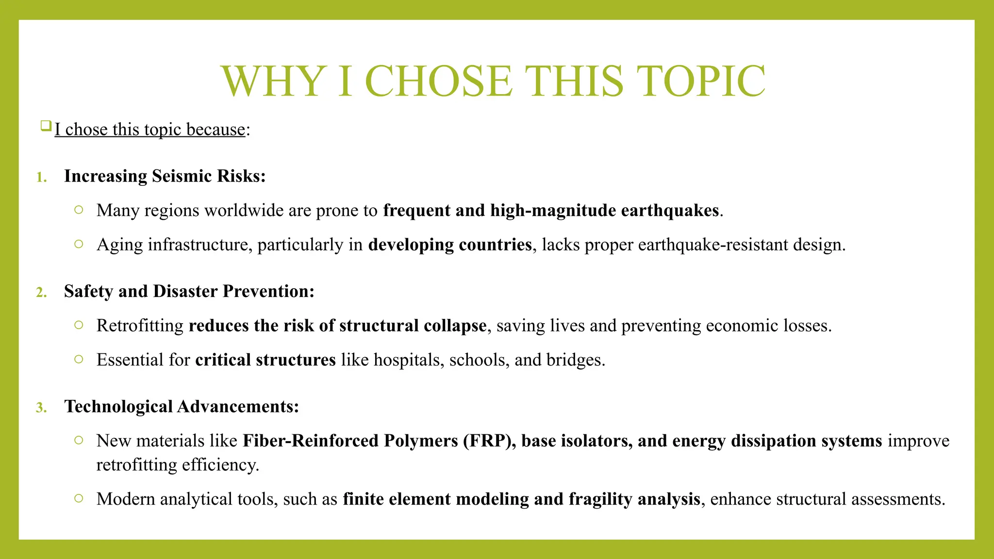 WHY I CHOSE THIS TOPIC
I chose this topic because:
1. Increasing Seismic Risks:
o Many regions worldwide are prone to frequent and high-magnitude earthquakes.
o Aging infrastructure, particularly in developing countries, lacks proper earthquake-resistant design.
2. Safety and Disaster Prevention:
o Retrofitting reduces the risk of structural collapse, saving lives and preventing economic losses.
o Essential for critical structures like hospitals, schools, and bridges.
3. Technological Advancements:
o New materials like Fiber-Reinforced Polymers (FRP), base isolators, and energy dissipation systems improve
retrofitting efficiency.
o Modern analytical tools, such as finite element modeling and fragility analysis, enhance structural assessments.
 