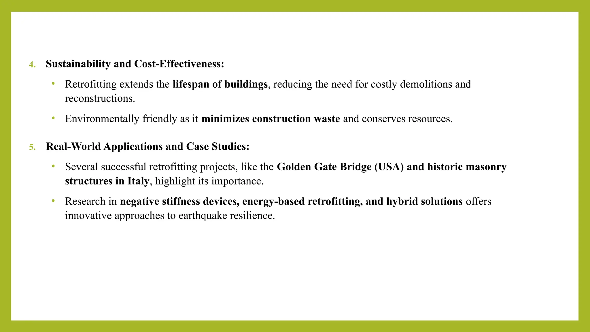 4. Sustainability and Cost-Effectiveness:
• Retrofitting extends the lifespan of buildings, reducing the need for costly demolitions and
reconstructions.
• Environmentally friendly as it minimizes construction waste and conserves resources.
5. Real-World Applications and Case Studies:
• Several successful retrofitting projects, like the Golden Gate Bridge (USA) and historic masonry
structures in Italy, highlight its importance.
• Research in negative stiffness devices, energy-based retrofitting, and hybrid solutions offers
innovative approaches to earthquake resilience.
 