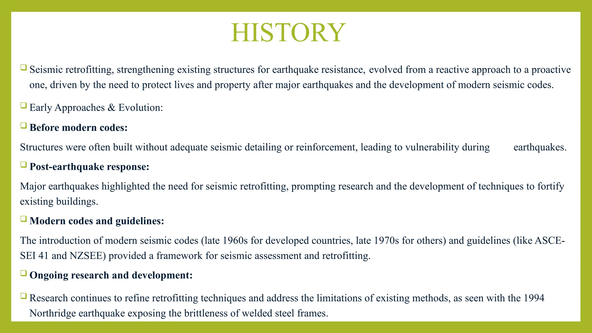 HISTORY
 Seismic retrofitting, strengthening existing structures for earthquake resistance, evolved from a reactive approach to a proactive
one, driven by the need to protect lives and property after major earthquakes and the development of modern seismic codes.
 Early Approaches & Evolution:
 Before modern codes:
Structures were often built without adequate seismic detailing or reinforcement, leading to vulnerability during earthquakes.
 Post-earthquake response:
Major earthquakes highlighted the need for seismic retrofitting, prompting research and the development of techniques to fortify
existing buildings.
 Modern codes and guidelines:
The introduction of modern seismic codes (late 1960s for developed countries, late 1970s for others) and guidelines (like ASCE-
SEI 41 and NZSEE) provided a framework for seismic assessment and retrofitting.
 Ongoing research and development:
 Research continues to refine retrofitting techniques and address the limitations of existing methods, as seen with the 1994
Northridge earthquake exposing the brittleness of welded steel frames.
 