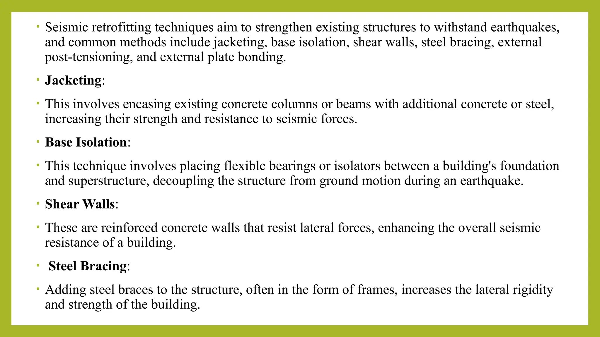 • Seismic retrofitting techniques aim to strengthen existing structures to withstand earthquakes,
and common methods include jacketing, base isolation, shear walls, steel bracing, external
post-tensioning, and external plate bonding.
• Jacketing:
• This involves encasing existing concrete columns or beams with additional concrete or steel,
increasing their strength and resistance to seismic forces.
• Base Isolation:
• This technique involves placing flexible bearings or isolators between a building's foundation
and superstructure, decoupling the structure from ground motion during an earthquake.
• Shear Walls:
• These are reinforced concrete walls that resist lateral forces, enhancing the overall seismic
resistance of a building.
• Steel Bracing:
• Adding steel braces to the structure, often in the form of frames, increases the lateral rigidity
and strength of the building.
 