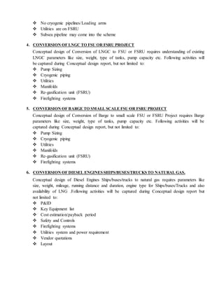  No cryogenic pipelines/Loading arms
 Utilities are on FSRU
 Subsea pipeline may come into the scheme
4. CONVERSION OF LNGC TO FSU OR FSRU PROJECT
Conceptual design of Conversion of LNGC to FSU or FSRU requires understanding of existing
LNGC parameters like size, weight, type of tanks, pump capacity etc. Following activities will
be captured during Conceptual design report, but not limited to:
 Pump Sizing
 Cryogenic piping
 Utilities
 Manifolds
 Re-gasification unit (FSRU)
 Firefighting systems
5. CONVERSION OF BARGE TO SMALL SCALE FSU OR FSRU PROJECT
Conceptual design of Conversion of Barge to small scale FSU or FSRU Project requires Barge
parameters like size, weight, type of tanks, pump capacity etc. Following activities will be
captured during Conceptual design report, but not limited to:
 Pump Sizing
 Cryogenic piping
 Utilities
 Manifolds
 Re-gasification unit (FSRU)
 Firefighting systems
6. CONVERSION OF DIESEL ENGINES SHIPS/BUSES/TRUCKS TO NATURAL GAS.
Conceptual design of Diesel Engines Ships/buses/trucks to natural gas requires parameters like
size, weight, mileage, running distance and duration, engine type for Ships/buses/Trucks and also
availability of LNG .Following activities will be captured during Conceptual design report but
not limited to:
 P&ID
 Key Equipment list
 Cost estimation/payback period
 Safety and Controls
 Firefighting systems
 Utilities system and power requirement
 Vendor quotations
 Layout
 