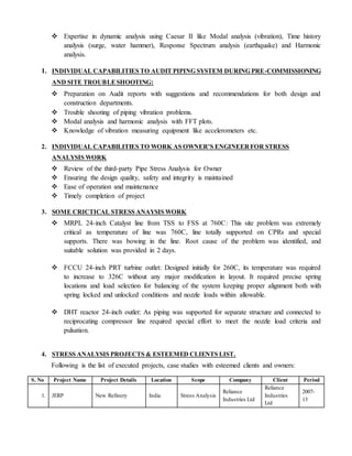  Expertise in dynamic analysis using Caesar II like Modal analysis (vibration), Time history
analysis (surge, water hammer), Response Spectrum analysis (earthquake) and Harmonic
analysis.
1. INDIVIDUAL CAPABILITIES TO AUDIT PIPING SYSTEM DURING PRE-COMMISSIONING
AND SITE TROUBLESHOOTING:
 Preparation on Audit reports with suggestions and recommendations for both design and
construction departments.
 Trouble shooting of piping vibration problems.
 Modal analysis and harmonic analysis with FFT plots.
 Knowledge of vibration measuring equipment like accelerometers etc.
2. INDIVIDUAL CAPABILITIES TO WORK AS OWNER’S ENGINEERFOR STRESS
ANALYSIS WORK
 Review of the third-party Pipe Stress Analysis for Owner
 Ensuring the design quality, safety and integrity is maintained
 Ease of operation and maintenance
 Timely completion of project
3. SOME CRICTICAL STRESS ANAYSIS WORK
 MRPL 24-inch Catalyst line from TSS to FSS at 760C: This site problem was extremely
critical as temperature of line was 760C, line totally supported on CPRs and special
supports. There was bowing in the line. Root cause of the problem was identified, and
suitable solution was provided in 2 days.
 FCCU 24-inch PRT turbine outlet: Designed initially for 260C, its temperature was required
to increase to 326C without any major modification in layout. It required precise spring
locations and load selection for balancing of the system keeping proper alignment both with
spring locked and unlocked conditions and nozzle loads within allowable.
 DHT reactor 24-inch outlet: As piping was supported for separate structure and connected to
reciprocating compressor line required special effort to meet the nozzle load criteria and
pulsation.
4. STRESS ANALYSIS PROJECTS & ESTEEMED CLIENTS LIST.
Following is the list of executed projects, case studies with esteemed clients and owners:
S. No Project Name Project Details Location Scope Company Client Period
1. JERP New Refinery India Stress Analysis
Reliance
Industries Ltd
Reliance
Industries
Ltd
2007-
13
 