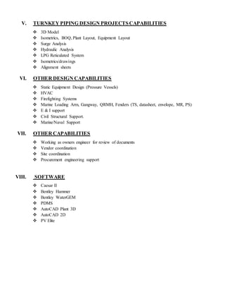 V. TURNKEY PIPING DESIGN PROJECTS CAPABILITIES
 3D Model
 Isometrics, BOQ, Plant Layout, Equipment Layout
 Surge Analysis
 Hydraulic Analysis
 LPG Reticulated System
 Isometrics/drawings
 Alignment sheets
VI. OTHER DESIGN CAPABILITIES
 Static Equipment Design (Pressure Vessels)
 HVAC
 Firefighting Systems
 Marine Loading Arm, Gangway, QRMH, Fenders (TS, datasheet, envelope, MR, PS)
 E & I support
 Civil Structural Support.
 Marine/Naval Support
VII. OTHER CAPABILITIES
 Working as owners engineer for review of documents
 Vendor coordination
 Site coordination
 Procurement engineering support
VIII. SOFTWARE
 Caesar II
 Bentley Hammer
 Bentley WaterGEM
 PDMS
 AutoCAD Plant 3D
 AutoCAD 2D
 PV Elite
 