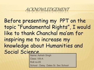 ACKNOWLEDGEMENT 
Before presenting my PPT on the 
topic “Fundamental Rights”, I would 
like to thank Chanchal ma’am for 
inspiring me to increase my 
knowledge about Humanities and 
Social Science. 
Name: Ashish Singh 
Class: VIII-A 
Roll no-05 
School : Daisy Dales Sr. Sec School 
 