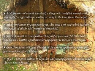 Adult members of a rural household, willing to do unskilled manual work,
may apply for registration in writing or orally to the local Gram Panchayat.
After verification by gram panchayat, they issue a job card which bear the
photograph of all the adult member of household.
Job Card should be issued within 15 days of application. Job Card holder
may submit a written application for employment to the Gram Panchayat
Gram Panchayat will issue a receipt of the written application, which give
guaranteed job within 15 days.
 If job is not given within 15 days then daily unemployment allowance as per
the Act, has to be paid.
 