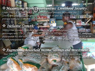 Maximizing Work Opportunities: Livelihood Security :
Under NREGA ,in 2008-09 4.5 crore households were provided employment and
216.01 crore persondays were generated. In FY 2009-10 upto July, 2.53 crore households were
provided work and 87.09 crore persondays were generated.
 Inclusive Growth:
NREGA has provided employment particularly for marginalized groups. The participation
percentages were 55% (SC/ST) in 2008-09 and 53% (SC/ST) upto July, 2009. Women workforce
participation has also surpassed the statutory minimum requirement of 33 per cent. In FY 08-09,
women participation was 48%, which has increased to 52% upto in 2009-10 (upto July, 09).
Augmenting household income, savings and investment:
Post-NREGA, there has been a revision of minimum wages across the country in last three
years, and the average daily wage rate has increased from Rs. 75 to Rs 87 in 2009-10 (upto July,
2009)
 