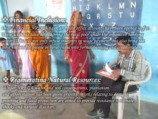 Financial Inclusion:
Over 7.33 crore NREGA bank and post office accounts have been opened so far.
These accounts have helped bring the rural poor under the organized banking
sector. This will not only infuse integrity in wage payment, but also bring the
most vulnerable people in rural India into formal banking and credit system.
Regenerating Natural Resources:
Under NREGA water and soil conservations, plantation
and afforestation has been given priority. Works relating to drought
proofing and flood protection are aimed to provide resistance to climate
shocks and natural disasters.
 