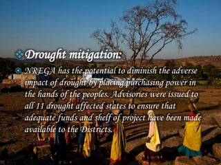 Drought mitigation:
 NREGA has the potential to diminish the adverse
impact of drought by placing purchasing power in
the hands of the peoples. Advisories were issued to
all 11 drought affected states to ensure that
adequate funds and shelf of project have been made
available to the Districts.
 