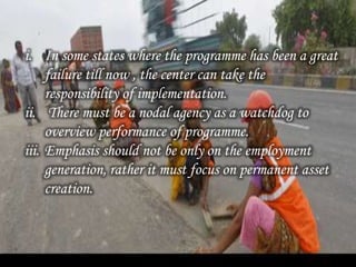 i. In some states where the programme has been a great
failure till now , the center can take the
responsibility of implementation.
ii. There must be a nodal agency as a watchdog to
overview performance of programme.
iii. Emphasis should not be only on the employment
generation, rather it must focus on permanent asset
creation.
 