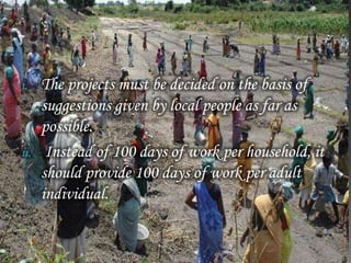 i. The projects must be decided on the basis of
suggestions given by local people as far as
possible.
ii. Instead of 100 days of work per household, it
should provide 100 days of work per adult
individual.
 