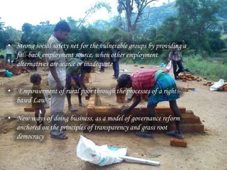 root democracy
• Strong social safety net for the vulnerable groups by providing a
fall-back employment source, when other employment
alternatives are scarce or inadequate
• Empowerment of rural poor through the processes of a rights-
based Law
• New ways of doing business, as a model of governance reform
anchored on the principles of transparency and grass root
democracy
 