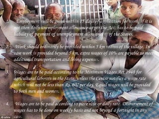 1. Employment will be given within 15 days of application for work, if it is
not then daily unemployment allowance as per the Act, has to be paid
liability of payment of unemployment allowance is of the States.
2. Work should ordinarily be provided within 5 km radius of the village. In
case work is provided beyond 5 km, extra wages of 10% are payable to meet
additional transportation and living expenses.
3. Wages are to be paid according to the Minimum Wages Act 1948 for
agricultural laborers in the State, unless the Centre notifies a wage rate
which will not be less than Rs. 60/ per day. Equal wages will be provided
to both men and women.
4. Wages are to be paid according to piece rate or daily rate. Disbursement of
wages has to be done on weekly basis and not beyond a fortnight in any
case.
 