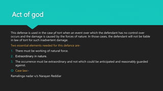 Act of god
This defense is used in the case pf tort when an event over which the defendant has no control over
occurs and the damage is caused by the forces of nature. In those cases, the defendant will not be liable
in law of tort for such inadvertent damage.
Two essential elements needed for this defance are-
1. There must be working of natural force.
2. Extraordinary in nature.
3. The occurrence must be extraordinary and not which could be anticipated and reasonably guarded
against.
 Case law:-
Ramalinga nadar v/s Narayan Reddiar
 
