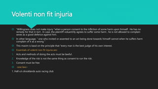 Volenti non fit injuria
 “Willingness does not make injury ”when a person consent to the infliction of some harm upon himself . He has no
remedy for that in tort . In case ,the plaintiff voluantrily agrees to suffer some harm , he is not allowed to complain
seves as a good defence against him.
 In other language, “ one who invited or assented to an act being done towards himself cannot when he suffers harm
complain of it as a wrong ”
 This maxim is basd on the principle that “every man is the best judge of his own interest.
 Essentials of volenti non fit injuria are-
1. Acts and methods of doing the acts must be lawful .
2. Knowledge of the risk is not the same thing as consent to run the risk.
3. Consent must be free
 case law:-
1. Hall v/s drooklands auto racing club
 
