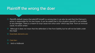 Plaintiff the wrong the doer
 Plaintiffs default means that plaintiff himself is a wrong doer it can also be said that the Claimant's
action is responsible for his own losses. It can be stated that in this situation plaintiff is not entitled
to any damages. There is a maxim Ex turpi causa non oritur actio” which says that “from an immoral
cause, no action arises.”
 Although it does not mean that the defendant is free from liability but he will not be liable under
this head
 Essentials elements are-
 Case law:-
 bird vs Holbrook
 